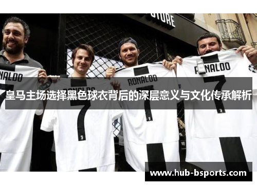 皇马主场选择黑色球衣背后的深层意义与文化传承解析