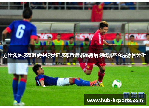 为什么足球友谊赛中球员进球率普遍偏高背后隐藏哪些深层原因分析