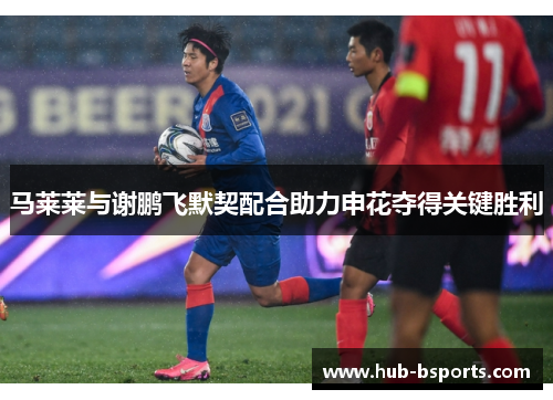 马莱莱与谢鹏飞默契配合助力申花夺得关键胜利