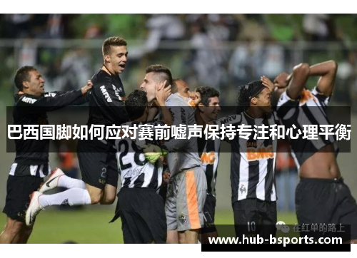巴西国脚如何应对赛前嘘声保持专注和心理平衡 巴西国脚如何应对赛前嘘声保持专注和心理平衡