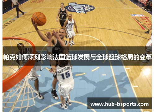 帕克如何深刻影响法国篮球发展与全球篮球格局的变革 帕克如何深刻影响法国篮球发展与全球篮球格局的变革