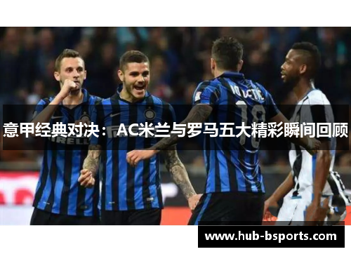 意甲经典对决:AC米兰与罗马五大精彩瞬间回顾 意甲经典对决:AC米兰与罗马五大精彩瞬间回顾
