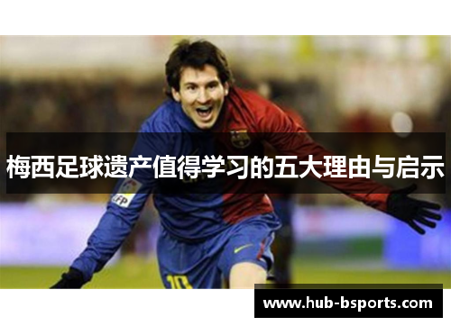 梅西足球遗产值得学习的五大理由与启示 梅西足球遗产值得学习的五大理由与启示