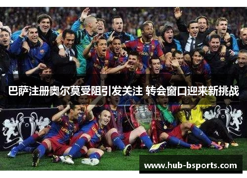 巴萨注册奥尔莫受阻引发关注 转会窗口迎来新挑战